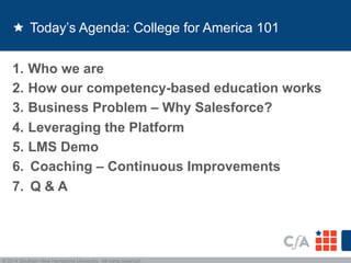 Today’s Agenda: College for America 101 
1. Who we are 
2. How our competency-based education works 
3. Business Problem – Why Salesforce? 
4. Leveraging the Platform 
5. LMS Demo 
6. Coaching – Continuous Improvements 
7. Q & A 
© 2014 Southern New Hampshire University. All rights reserved. 
 