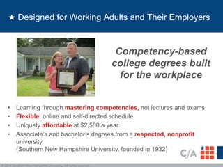 Designed for Working Adults and Their Employers 
• Learning through mastering competencies, not lectures and exams 
• Flexible, online and self-directed schedule 
• Uniquely affordable at $2,500 a year 
• Associate’s and bachelor’s degrees from a respected, nonprofit 
university 
(Southern New Hampshire University, founded in 1932) 
© 2014 Southern New Hampshire University. All rights reserved. 
Competency-based 
college degrees built 
for the workplace 
 