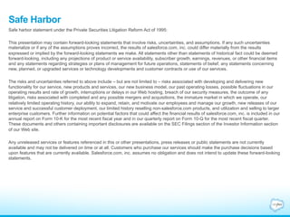 Safe Harbor 
Safe harbor statement under the Private Securities Litigation Reform Act of 1995: 
This presentation may contain forward-looking statements that involve risks, uncertainties, and assumptions. If any such uncertainties 
materialize or if any of the assumptions proves incorrect, the results of salesforce.com, inc. could differ materially from the results 
expressed or implied by the forward-looking statements we make. All statements other than statements of historical fact could be deemed 
forward-looking, including any projections of product or service availability, subscriber growth, earnings, revenues, or other financial items 
and any statements regarding strategies or plans of management for future operations, statements of belief, any statements concerning 
new, planned, or upgraded services or technology developments and customer contracts or use of our services. 
The risks and uncertainties referred to above include – but are not limited to – risks associated with developing and delivering new 
functionality for our service, new products and services, our new business model, our past operating losses, possible fluctuations in our 
operating results and rate of growth, interruptions or delays in our Web hosting, breach of our security measures, the outcome of any 
litigation, risks associated with completed and any possible mergers and acquisitions, the immature market in which we operate, our 
relatively limited operating history, our ability to expand, retain, and motivate our employees and manage our growth, new releases of our 
service and successful customer deployment, our limited history reselling non-salesforce.com products, and utilization and selling to larger 
enterprise customers. Further information on potential factors that could affect the financial results of salesforce.com, inc. is included in our 
annual report on Form 10-K for the most recent fiscal year and in our quarterly report on Form 10-Q for the most recent fiscal quarter. 
These documents and others containing important disclosures are available on the SEC Filings section of the Investor Information section 
of our Web site. 
Any unreleased services or features referenced in this or other presentations, press releases or public statements are not currently 
available and may not be delivered on time or at all. Customers who purchase our services should make the purchase decisions based 
upon features that are currently available. Salesforce.com, inc. assumes no obligation and does not intend to update these forward-looking 
statements. 
 