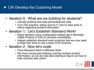 CfA Develop the Coaching Model 
• Iteration 0: What are we building for students? 
• Literally building new data points/features daily 
• Four CfA coaches; sitting next to IT, had no idea what or 
where regarding student information 
• Iteration 1: Let’s Establish Standard Work! 
• Rapid Iteration using configuration helped get a Minimally 
Viable Product in front of coaches immediately 
• Helped establish standard work practices that are now used 
to help train what is now a team of 20 coaches 
• Iteration 2: Now let’s scale 
• From Standard Work to Efficient Work 
• We have moved past helping coaches surface student 
information, so we are now also starting to figure out how to 
help coaches take action 
 