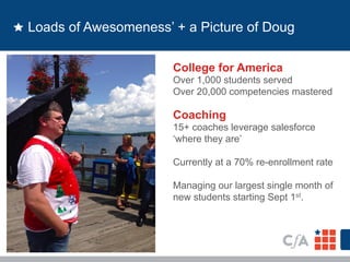 Loads of Awesomeness’ + a Picture of Doug 
College for America 
Over 1,000 students served 
Over 20,000 competencies mastered 
Coaching 
15+ coaches leverage salesforce 
‘where they are’ 
Currently at a 70% re-enrollment rate 
Managing our largest single month of 
new students starting Sept 1st. 
 