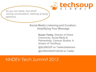 NNDEV Tech Summit 2013
So you can tweet; now what?
Joining conversations, listening & being
generous
Susan Tenby, Director of Online
Community, Social Media &
Partnerships, Caravan Studios: A
division of TechSoup
@SUZBOOP on Twitter/slideshare
@CARAVANSTUDIOS on Twitter
 