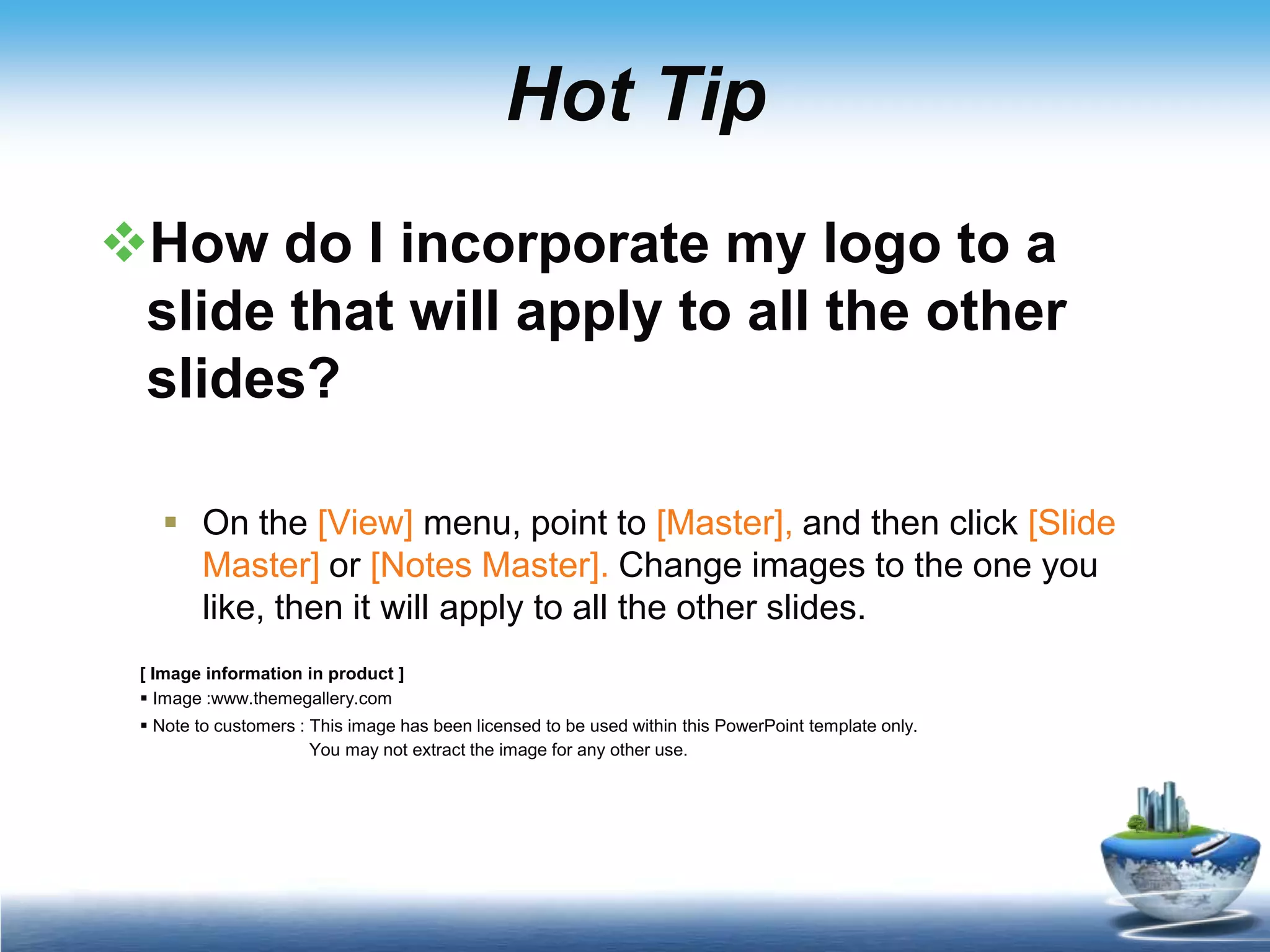 Hot TipHow do I incorporate my logo to a slide that will apply to all the other slides? On the [View] menu, point to [Master], and then click [Slide Master] or [Notes Master]. Change images to the one you like, then it will apply to all the other slides. [ Image information in product ] Image :www.themegallery.com