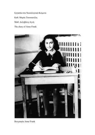 Εργασία στα Νεοελληνικά Κείμενα<br />Καθ. Μαρία Τσουκανέλη<br />Μαθ. Δεληβάνη Αγνή<br />The diary of Anne Frank<br />Βιογραφία Anne Frank<br /> Η Άννα Φρανκ ήταν μια Εβραία, που γεννήθηκε 12 Ιουνίου 1929, και έζησαν την εποχή που ο Χίτλερ κυβερνούσε τη Γερμανία. Η οικογένειά της διέφυγε στην Ολλανδία, για να ξεκινήσει μια νέα ζωή όπου θα μπορούσαν να κάνουν ό,τι ήθελαν. Είχε έναν πατέρα, μητέρα, και μια αδελφή που ήταν τρία χρόνια μεγαλύτερη από την ίδια. Ήταν στις Κάτω Χώρες κατά τον χρόνο που γιόρτασε τα 13α γενέθλιά της. Την ημέρα εκείνη έλαβε το καλύτερο δώρο που ο καθένας θα μπορούσε να της δώσει ... ένα ημερολόγιο. <br /> Η Anne είχε ονειρεύεται να γίνει συγγραφέας, και ήταν ικανοποιημένη με το δώρο. Αντί να εγγράφως quot;
Αγαπητέ Ημερολόγιο», όπως θα έκανε οποιοσδήποτε άλλος, ονόμασε ημερολόγιό της. Έγραψε στο Kitty ... όπως η ίδια κάλεσε ημερολόγιό της. <br /> Στην πρώτη σελίδα του ημερολογίου της έγραψε το εξής: Ελπίζω ότι θα είμαι σε θέση να σε εμπιστευτώ απόλυτα, όπως δεν έχω ποτέ. Δεν ήταν σε θέση να πράξει κανείς για μένα κάτι στο παρελθόν, και ελπίζω ότι θα είσαι μια μεγάλη υποστήριξη και άνεση για μένα.  Άννα Φρανκ <br /> Συνέχισε το γράψιμο στο ημερολόγιό της, δύο ημέρες αργότερα. Έγραψε σε αυτό για πάνω από δύο χρόνια.  Η εν λόγω ημερολόγιο έγινε ένα από τα πιο δημοφιλή και δημοσιεύθηκε σε βιβλία, και είχε μεταφραστεί σε πάνω από 60 διαφορετικές γλώσσες. <br /> Η Anne είχε πολλούς φίλους στην Ολλανδία, και έπαιζε μαζί τους κάθε μέρα. Αυτή και οι φίλες της έπαιζαν φάρσες στους άλλους κατοίκους,έριχναν νερό στο κεφάλι τους πάνω από ένα κτίριο. <br /> Στη συνέχεια, ο Χίτλερ και οι Ναζί εισέβαλαν και κατέλαβαν την Ολλανδία. Οι Εβραίοι έπρεπε να φορούν ένα ειδικό άστρο, έτσι ο καθένας μπορούσε να δει ποιοι ήταν, και είχαν νέους κανόνες για να ζήσουν από αυτούς. Δεν είχαν τη δυνατότητα να κάνουν πολλά για οτιδήποτε. Είχαν ακόμη και μια απαγόρευση της κυκλοφορίας. Η οικογένεια Φρανκ συνεχίστηκε με τις ζωές τους μέχρι η Margot διατάχθηκε να πάει σε ένα στρατόπεδο συγκέντρωσης. Η οικογένεια της πήγε να κρυφτεί στη σοφίτα πάνω από το γραφείο Όττο Φρανκ. Οι φίλοι τους, τους έφερναν τροφή και κρατούσαν μυστική την κρυψώνα τους. Οι μόνοι που γνώριζαν για την κρυψώνα ήταν ο Βίκτωρ Kugler, Johannes Kleiman, Miep Gies και Bep Voskuijl. Δεν ήθελαν να τους βρει κανένας, γι 'αυτό έπρεπε να κρατήσουν επιπλέον απόλυτη ησυχία. Μοιράστηκαν τη σοφίτα, οπότε ήταν γεμάτη κόσμο. Η Anne έγραφε στο ημερολόγιό της ότι έπρεπε να κρατήσουν τα παράθυρα κλειστά. Μόνο το φως του ήλιου από ένα φεγγίτη έμπαινε μέσα στην σοφίτα.  Μισούσε που ήταν παγιδευμένη σ’ αυτό τον μικρό χώρο. Στις 28 Σεπτεμβρίου 1942 έγραψε: Δεν μπορείς να φανταστείς πόσο καταπιεστικό είναι που δεν μπορώ να βγω έξω, και η σκέψη να μας ανάκαλυψουν και να μας πυροβολήσουν με τρομάζει πολύ. Η Anne πέρασε πολύ χρόνο με τον Peter Van Pel, ένα αγόρι που ήταν στην κρυψώνα μαζί της. Ήταν πολύ κοντά. Η τελευταία καταχώρηση της Anne στο ημερολόγιό της ήταν 1 Αυγούστου 1944. Τρεις ημέρες μετά από αυτό γράφτηκε, η γερμανική αστυνομία βρήκε την κρυψώνα τους, και μεταφέρθηκαν σε στρατόπεδα συγκέντρωσης. Το ημερολόγιο είχε μείνει πίσω. Η Margot και η ίδια ήταν αναγκασμένες να εργάζονται σε φρικτές θέσεις εργασίας. Το οξύ έκαιγε τα δάχτυλά τους. Περίπου ένα μήνα πριν οι Εβραίοι απελευθερώθηκαν η Άννα πέθανε από τύφο. Η Margot πέθανε και αυτή μαζί με την Άννα.<br />Περίληψη The Diary of Anne Frank<br />Σελ.48<br />Η Άννα μας σ΄αυτό το απόσπασμα του ημερολογίου της, μας περιγράφει τις σχέσεις της με τους γονείς της. Νιώθει ότι την αδικούν και παίρνουν πάντα το μέρος της αδερφής της, Μαργκότ. Μας λέει πως δεν αγαπάει την μητέρα της και την αδερφή της, παρά μόνο επειδή πρέπει. Όμως με τον πατέρα της νιώθει διαφορετικά. Είναι ο μόνος που της διατηρεί τα τελευταία υπολείμματα οικογενειακού αισθήματος. Τον αγαπάει παραπάνω απ’ όλους γύρω της, αν και ο πατέρας της τις περισσότερες φορές παίρνει όπως η μητέρα της, το μέρος της Μαργκότ. Η Άννα προσπαθεί να του μιλήσει για τα ελαττώματα της μητέρας της, όμως αυτός αρνείται κατηγορηματικά. Η Άννα νιώθει απογοητευμένη και λυπημένη με αυτή τη συμπεριφορά του πατέρα της. Όλα αυτά τα γράφει στο ημερολόγιο της, το οποίο ονομάζει Κίττυ, και υπόσχεται να κάνει υπομονή, να ξεπεράσει τους φόβους της και να κατάπιεί τα δάκρυά της.  <br />
