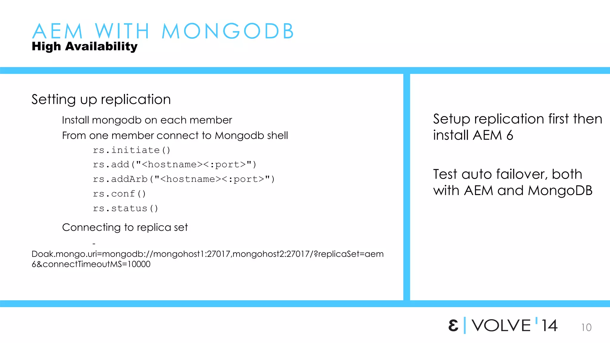 10 
AEM WI TH MONGODB 
High Availability 
Setting up replication 
Install mongodb on each member 
From one member connect to Mongodb shell 
rs.initiate() 
rs.add("<hostname><:port>") 
rs.addArb("<hostname><:port>") 
rs.conf() 
rs.status() 
Connecting to replica set 
- 
Doak.mongo.uri=mongodb://mongohost1:27017,mongohost2:27017/?replicaSet=aem 
6&connectTimeoutMS=10000 
Setup replication first then 
install AEM 6 
Test auto failover, both 
with AEM and MongoDB 
 