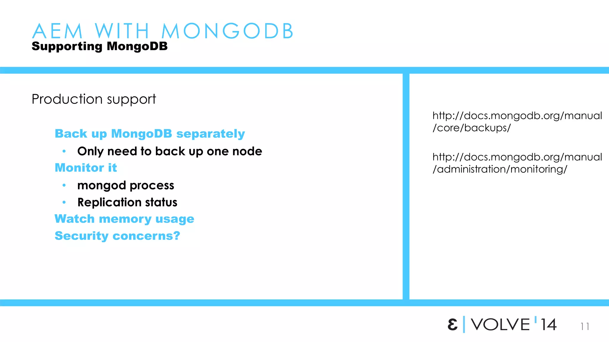 11 
AEM WI TH MONGODB 
Supporting MongoDB 
Production support 
Back up MongoDB separately 
• Only need to back up one node 
Monitor it 
• mongod process 
• Replication status 
Watch memory usage 
Security concerns? 
http://docs.mongodb.org/manual 
/core/backups/ 
http://docs.mongodb.org/manual 
/administration/monitoring/ 
 