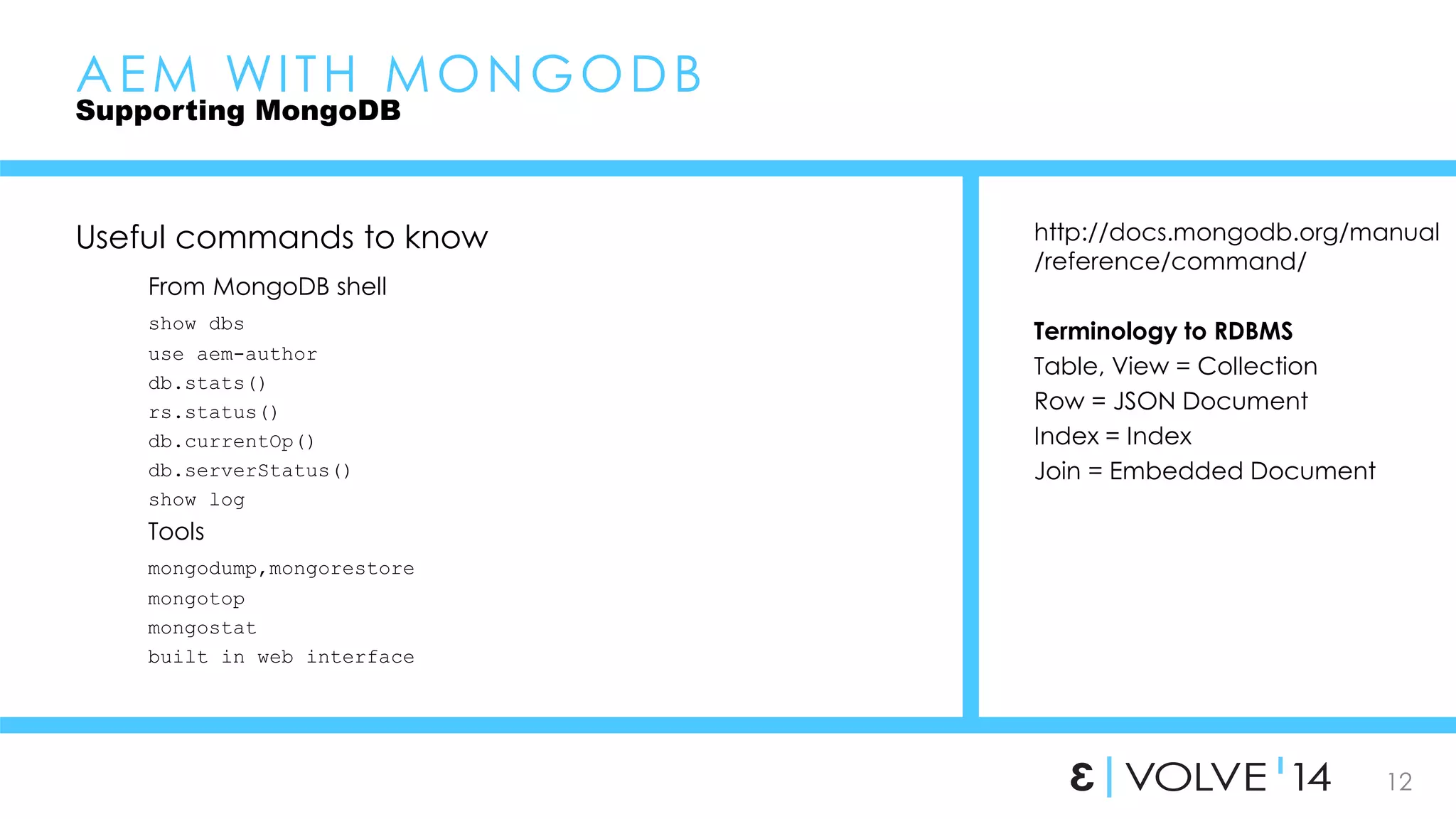 http://docs.mongodb.org/manual 
/reference/command/ 
12 
Terminology to RDBMS 
Table, View = Collection 
Row = JSON Document 
Index = Index 
Join = Embedded Document 
AEM WI TH MONGODB 
Supporting MongoDB 
Useful commands to know 
From MongoDB shell 
show dbs 
use aem-author 
db.stats() 
rs.status() 
db.currentOp() 
db.serverStatus() 
show log 
Tools 
mongodump,mongorestore 
mongotop 
mongostat 
built in web interface 
 