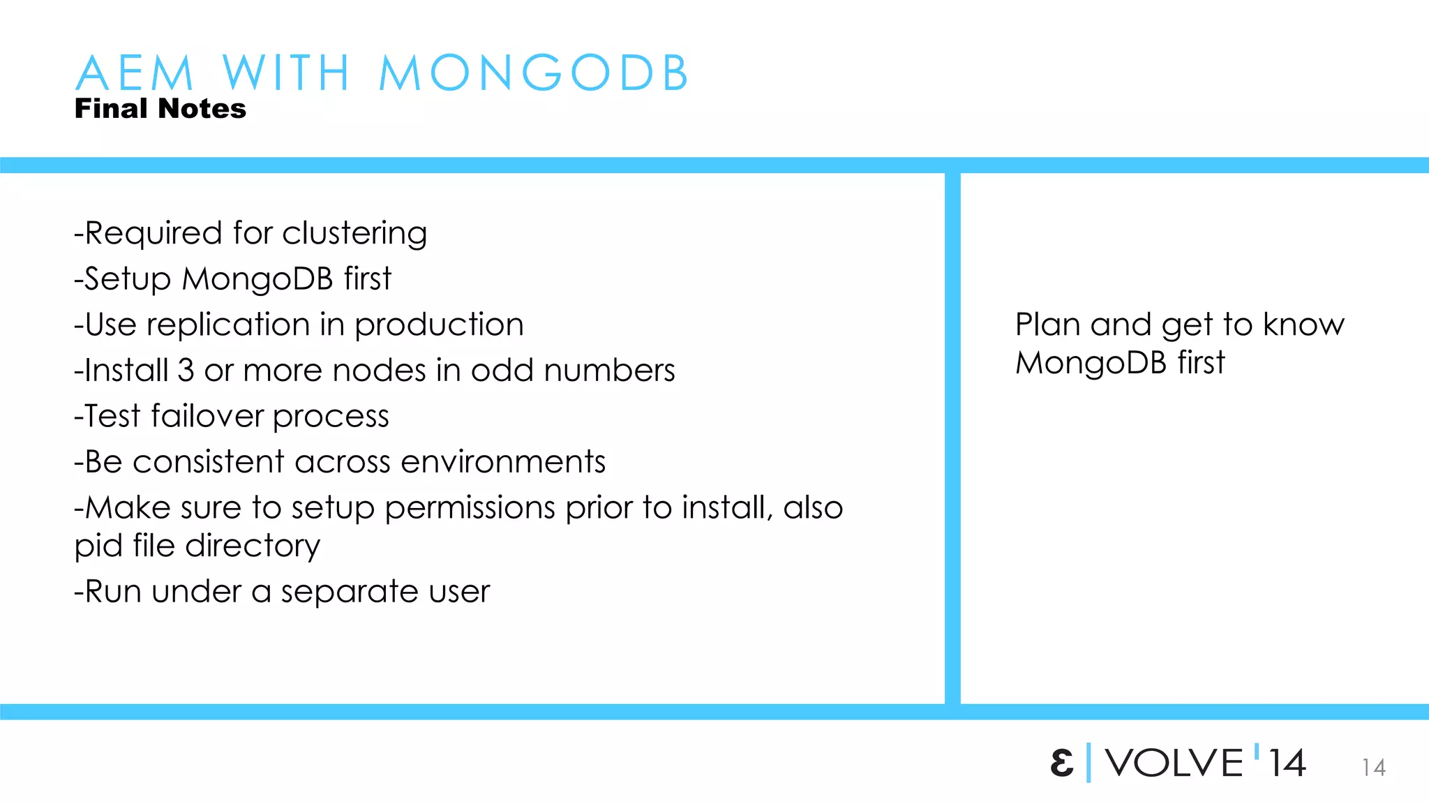 14 
Plan and get to know 
MongoDB first 
AEM WI TH MONGODB 
Final Notes 
-Required for clustering 
-Setup MongoDB first 
-Use replication in production 
-Install 3 or more nodes in odd numbers 
-Test failover process 
-Be consistent across environments 
-Make sure to setup permissions prior to install, also 
pid file directory 
-Run under a separate user 
 