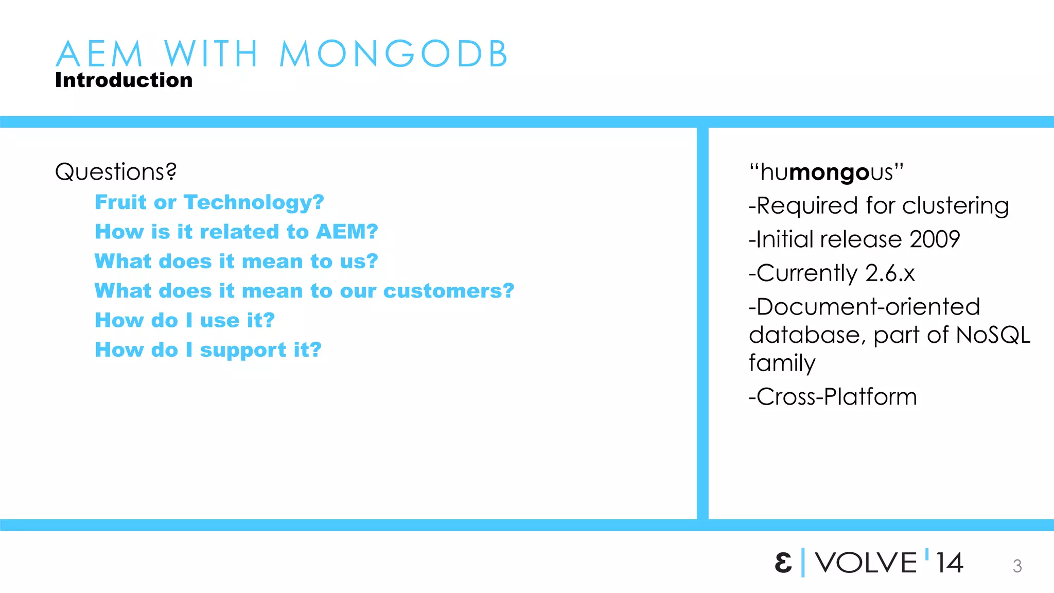 3 
AEM WI TH MONGODB 
Introduction 
Questions? 
Fruit or Technology? 
How is it related to AEM? 
What does it mean to us? 
What does it mean to our customers? 
How do I use it? 
How do I support it? 
“humongous” 
-Required for clustering 
-Initial release 2009 
-Currently 2.6.x 
-Document-oriented 
database, part of NoSQL 
family 
-Cross-Platform 
 