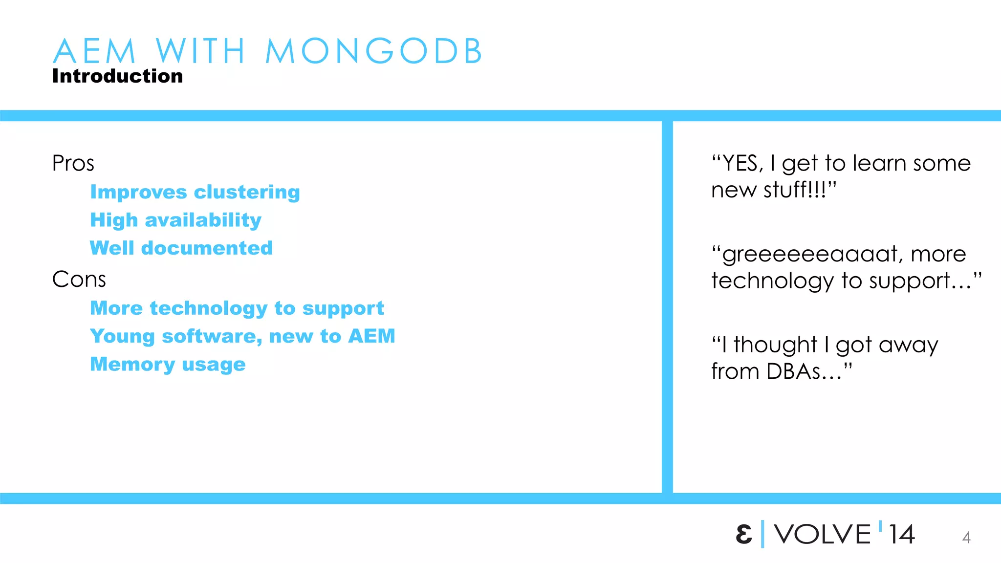 4 
AEM WI TH MONGODB 
Introduction 
Pros 
Improves clustering 
High availability 
Well documented 
Cons 
More technology to support 
Young software, new to AEM 
Memory usage 
“YES, I get to learn some 
new stuff!!!” 
“greeeeeeaaaat, more 
technology to support…” 
“I thought I got away 
from DBAs…” 
 