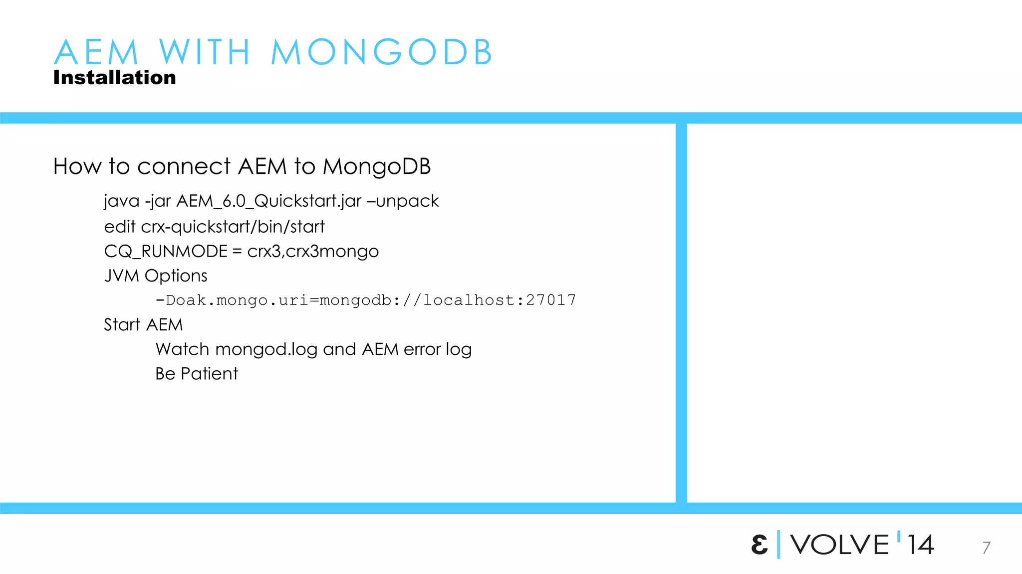 7 
AEM WI TH MONGODB 
Installation 
How to connect AEM to MongoDB 
java -jar AEM_6.0_Quickstart.jar –unpack 
edit crx-quickstart/bin/start 
CQ_RUNMODE = crx3,crx3mongo 
JVM Options 
-Doak.mongo.uri=mongodb://localhost:27017 
Start AEM 
Watch mongod.log and AEM error log 
Be Patient 
 