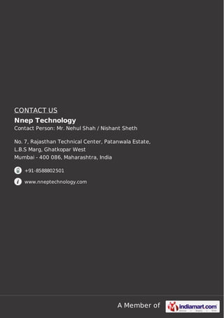 A Member of
CONTACT US
Nnep Technology
Contact Person: Mr. Nehul Shah / Nishant Sheth
No. 7, Rajasthan Technical Center, Patanwala Estate,
L.B.S Marg, Ghatkopar West
Mumbai - 400 086, Maharashtra, India
+91-8588802501
www.nneptechnology.com
 