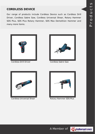 A Member of
CORDLESS DEVICE
Our range of products include Cordless Device such as Cordless Drill
Driver, Cordless Sabre Saw, Cordless Universal Shear, Rotary Hammer
SDS Plus, SDS Plus Rotary Hammer, SDS Max Demolition Hammer and
many more items.
Cordless Drill Driver Cordless Sabre Saw
Cordless Universal Shear Rotary Hammer SDS Plus
Products
 