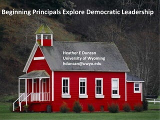 Beginning Principals Explore Democratic Leadership Beginning Principals Explore Democratic Leadership Heather E Duncan University of Wyoming hduncan@uwyo.edu 