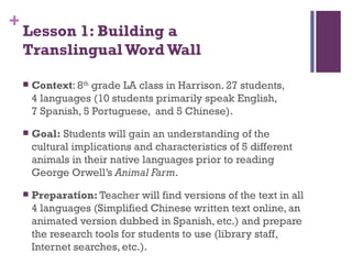 Lesson 1: Building a  Translingual Word Wall Context : 8 th  grade LA class in Harrison. 27 students,  4 languages (10 students primarily speak English,  7 Spanish, 5 Portuguese,  and 5 Chinese). Goal:  Students will gain an understanding of the cultural implications and characteristics of 5 different animals in their native languages prior to reading George Orwell’s  Animal Farm . Preparation:  Teacher will find versions of the text in all 4 languages (Simplified Chinese written text online, an animated version dubbed in Spanish, etc.) and prepare the research tools for students to use (library staff, Internet searches, etc.). 