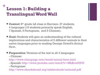 Lesson 1: Building a  Translingual Word Wall Context : 8 th  grade LA class in Harrison. 27 students,  4 languages (10 students primarily speak English,  7 Spanish, 5 Portuguese,  and 5 Chinese). Goal:  Students will gain an understanding of the cultural implications and characteristics of 5 different animals in their native languages prior to reading George Orwell’s  Animal Farm . Preparation:  Versions of the text in all 4 languages:  - Chinese:  http://www.chinapage.com/world/animal-farm.html - Spanish:  http://www.youtube.com/watch?v=4RLKcwIGFt0 - Portuguese:  http://www.ebooksbrasil.org/adobeebook/animaisf.pdf   
