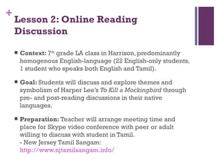 Lesson 2: Online Reading Discussion Context:  7 th  grade LA class in Harrison, predominantly homogenous English-language (22 English-only students, 1 student who speaks both English and Tamil). Goal:  Students will discuss and explore themes and symbolism of Harper Lee’s  To Kill a Mockingbird  through pre- and post-reading discussions in their native languages. Preparation:  Teacher will arrange meeting time and place for Skype video conference with peer or adult willing to discuss with student in Tamil. - New Jersey Tamil Sangam:  http://www.njtamilsangam.info/ 