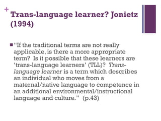 Trans-language learner? Jonietz (1994) “ If the traditional terms are not really applicable, is there a more appropriate term?  Is it possible that these learners are  ‘ trans-language learners ’  (TLL)?  Trans-language learner  is a term which describes an individual who moves from a maternal/native language to competence in an additional environmental/instructional language and culture. ”   (p.43) 