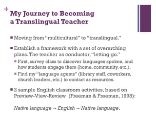 My Journey to Becoming  a Translingual Teacher Moving from “multicultural” to “translingual.”  Establish a framework with a set of overarching plans. The teacher as conductor, “letting go.” First, survey class to discover languages spoken, and how students engage them (home, community, etc.). Find my “language agents” (library staff, coworkers, church leaders, etc.) to contact as resources. 2 sample English classroom activities, based on  Preview-View-Review  (Freeman & Freeman, 1998):  Native language -> English -> Native language . 
