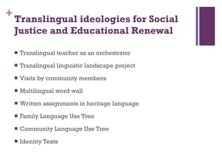 Translingual ideologies for Social Justice and Educational Renewal  Translingual teacher as an orchestrator  Translingual linguistic landscape project Visits by community members Multilingual word wall Written assignments in heritage language Family Language Use Tree Community Language Use Tree Identity Texts 