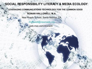 SOCIAL RESPONSIBILITY LITERACY & MEDIA ECOLOGY : LEVERAGING COMMUNICATIONS TECHNOLOGY FOR THE COMMON GOOD New Roads School, Santa Monica, CA,  RONAN HALLOWELL M.A. [email_address] web.mac.com/dronanh 