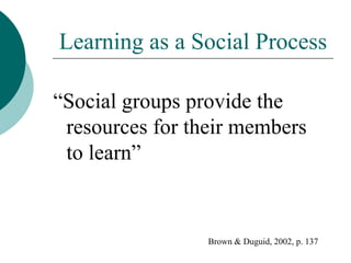 Learning as a Social Process “ Social groups provide the resources for their members to learn” Brown & Duguid, 2002, p. 137 
