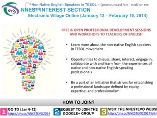 Non-Native English Speakers in TESOL – (pronounced /ɛnˈn
ɛst/ or ennest)
NNEST INTEREST SECTION

Electronic Village Online (January 13 – February 16, 2014)
FREE & OPEN PROFESSIONAL DEVELOPMENT SESSIONS
AND WORKSHOPS TO TEACHERS OF ENGLISH
• Learn more about the non-native English speakers
in TESOL movement
• Opportunities to discuss, share, interact, engage in,
collaborate with and learn from the experiences of
native and non-native English-speaking
professionals
• Be a part of an initiative that strives for establishing
a professional landscape defined by equity,
expertise, and professionalism

HOW TO JOIN?
GO TO (Jan 6-12)
http://tiny.cc/NNESTEVO2014

REQUEST TO JOIN THE
GOOGLE+ GROUP

VISIT THE NNESTEVO WEBSI
http://tiny.cc/NNESTEVO2014Wiki

 