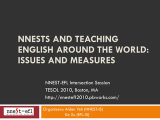 NNESTS AND TEACHING ENGLISH AROUND THE WORLD: ISSUES AND MEASURES   Organizers: Aiden Yeh (NNEST-IS) Ke Xu (EFL-IS) NNEST-EFL Intersection Session TESOL 2010, Boston, MA http://nnestefl2010.pbworks.com/ 