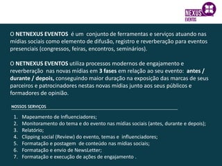 O NETNEXUS EVENTOS é um conjunto de ferramentas e serviços atuando nas
mídias sociais como elemento de difusão, registro e reverberação para eventos
presenciais (congressos, feiras, encontros, seminários).
O NETNEXUS EVENTOS utiliza processos modernos de engajamento e
reverberação nas novas mídias em 3 fases em relação ao seu evento: antes /
durante / depois, conseguindo maior duração na exposição das marcas de seus
parceiros e patrocinadores nestas novas mídias junto aos seus públicos e
formadores de opinião.
1. Mapeamento de Influenciadores;
2. Monitoramento do tema e do evento nas mídias sociais (antes, durante e depois);
3. Relatório;
4. Clipping social (Review) do evento, temas e influenciadores;
5. Formatação e postagem de conteúdo nas mídias sociais;
6. Formatação e envio de NewsLetter;
7. Formatação e execução de ações de engajamento .
 