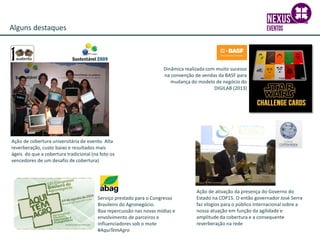 Alguns destaques
Dinâmica realizada com muito sucesso
na convenção de vendas da BASF para
mudança do modelo de negócio do
DIGILAB (2013)
Ação de cobertura universitária de evento. Alta
reverberação, custo baixo e resultados mais
ágeis do que a cobertura tradicional (na foto os
vencedores de um desafio de cobertura)
Ação de ativação da presença do Governo do
Estado na COP15. O então governador José Serra
faz elogios para o público internacional sobre a
nossa atuação em função da agilidade e
amplitude da cobertura e a consequente
reverberação na rede
Serviço prestado para o Congresso
Brasileiro do Agronegócio.
Boa repercussão nas novas mídias e
envolvimento de parceiros e
influenciadores sob o mote
#AquiTemAgro
 