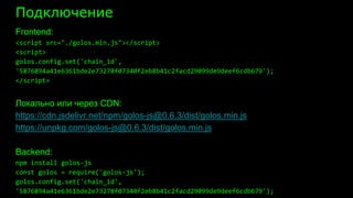Подключение
Frontend:
<script src="./golos.min.js"></script>
<script>
golos.config.set('chain_id',
'5876894a41e6361bde2e73278f07340f2eb8b41c2facd29099de9deef6cdb679');
</script>
Локально или через CDN:
https://cdn.jsdelivr.net/npm/golos-js@0.6.3/dist/golos.min.js
https://unpkg.com/golos-js@0.6.3/dist/golos.min.js
Backend:
npm install golos-js
const golos = require('golos-js');
golos.config.set('chain_id',
'5876894a41e6361bde2e73278f07340f2eb8b41c2facd29099de9deef6cdb679');
 
