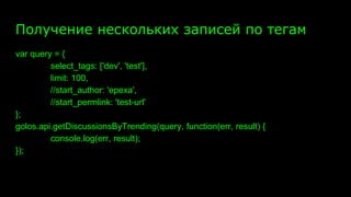 Получение нескольких записей по тегам
var query = {
select_tags: ['dev', 'test'],
limit: 100,
//start_author: 'epexa',
//start_permlink: 'test-url'
};
golos.api.getDiscussionsByTrending(query, function(err, result) {
console.log(err, result);
});
 