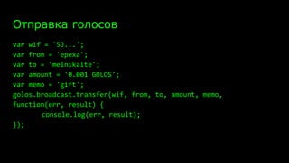 Отправка голосов
var wif = '5J...';
var from = 'epexa';
var to = 'melnikaite';
var amount = '0.001 GOLOS';
var memo = 'gift';
golos.broadcast.transfer(wif, from, to, amount, memo,
function(err, result) {
console.log(err, result);
});
 