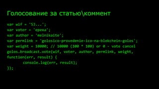 Голосование за статьюкоммент
var wif = '5J...';
var voter = 'epexa';
var author = 'melnikaite';
var permlink = 'golosico-provedenie-ico-na-blokchein-golos';
var weight = 10000; // 10000 (100 * 100) or 0 - vote cancel
golos.broadcast.vote(wif, voter, author, permlink, weight,
function(err, result) {
console.log(err, result);
});
 