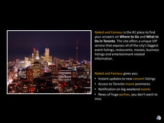 Naked and Famous is the #1 place to find your answers on Where to Go and What to Do in Toronto. The site offers a unique VIP service that exposes all of the city's biggest event listings, restaurants, movies, business listings and entertainment related information.Naked and Famous gives you:   Instant updates to new concert listings