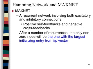 11
Hamming Network and MAXNET
MAXNET
– A recurrent network involving both excitatory
and inhibitory connections
• Positive self-feedbacks and negative
cross-feedbacks
– After a number of recurrences, the only non-
zero node will be the one with the largest
initializing entry from i/p vector
 