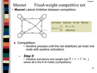 12
• Maxnet Lateral inhibition between competitors
Maxnet Fixed-weight competitive net
Fausett


 >
=
otherwise0
0if
)(
:Maxnetfor thefunctionactivation
xx
xf
Competition:
• iterative process until the net stabilizes (at most one
node with positive activation)
– Step 0:
• Initialize activations and weight (set )
where m is the # of nodes (competitors)
,/10 m<< ε
 