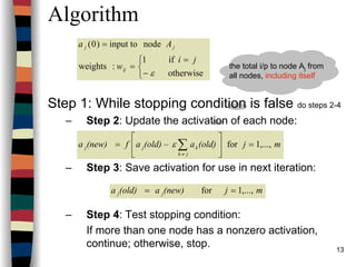 13
Algorithm
Step 1: While stopping condition is false do steps 2-4
– Step 2: Update the activation of each node:
– Step 3: Save activation for use in next iteration:
– Step 4: Test stopping condition:
If more than one node has a nonzero activation,
continue; otherwise, stop.



−
=
=
=
otherwise
if1
:weights
nodeinput to)0(
ε
ji
w
Aa
ij
jj
mj(old)a(old) –af(new)a
jk
kjj ,...,1for =





= ∑≠
ε
mj(new)a(old)a jj ,...,1for ==
the total i/p to node Aj from
all nodes, including itself
 