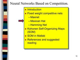 15
Neural Networks Based on Competition.
Introduction
Fixed weight competitive nets
– Maxnet
– Mexican Hat
– Hamming Net
Kohonen Self-Organizing Maps
(SOM)
SOM in Matlab
References and suggested
reading
Introduction
Fixed weight competitive nets
– Maxnet
– Mexican Hat
– Hamming Net
Kohonen Self-Organizing Maps
(SOM)
SOM in Matlab
References and suggested
reading
 