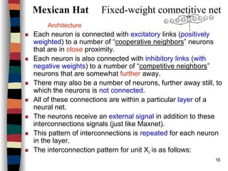 16
Mexican Hat Fixed-weight competitive net
Architecture
Each neuron is connected with excitatory links (positively
weighted) to a number of “cooperative neighbors” neurons
that are in close proximity.
Each neuron is also connected with inhibitory links (with
negative weights) to a number of “competitive neighbors”
neurons that are somewhat further away.
There may also be a number of neurons, further away still, to
which the neurons is not connected.
All of these connections are within a particular layer of a
neural net.
The neurons receive an external signal in addition to these
interconnections signals (just like Maxnet).
This pattern of interconnections is repeated for each neuron
in the layer.
The interconnection pattern for unit Xi is as follows:
 
