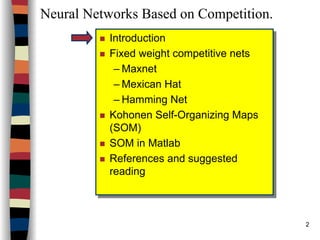 2
Neural Networks Based on Competition.
Introduction
Fixed weight competitive nets
– Maxnet
– Mexican Hat
– Hamming Net
Kohonen Self-Organizing Maps
(SOM)
SOM in Matlab
References and suggested
reading
Introduction
Fixed weight competitive nets
– Maxnet
– Mexican Hat
– Hamming Net
Kohonen Self-Organizing Maps
(SOM)
SOM in Matlab
References and suggested
reading
 