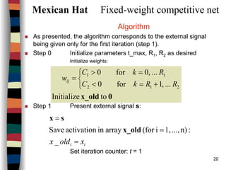 20
Mexican Hat Fixed-weight competitive net
Algorithm
As presented, the algorithm corresponds to the external signal
being given only for the first iteration (step 1).
Step 0 Initialize parameters t_max, R1, R2 as desired
Initialize weights:
Step 1 Present external signal s:
Set iteration counter: t = 1
0x_old toInitialize
...,1for0
...,0for0
212
11



+=<
=>
=
RRkC
RkC
wij
ii xoldx =
=
=
_
:n)...,1,i(forarrayinactivationSave x_old
sx
 