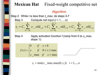 21
Mexican Hat Fixed-weight competitive net
Algorithm
Step 2 While t is less than t_max, do steps 3-7
Step 3 Compute net input (i = 1, …n)
Step 4 Apply activation function f (ramp from 0 to x_max,
slope 1):
∑∑ ∑ +−=
+
−=
−−
−=
++ ++=
2
1
1
1
1
2 1
2
1
21 ___
R
Rk
ki
R
Rk
R
Rk
kikii oldxColdxColdxCx





>
≤≤
<
=
maxmax_
max0
00
)(
xifx
xifx
xif
xf
nixxx ii ,...,1)),0max(max,_min( ==
 