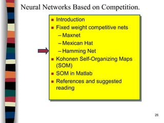 26
Neural Networks Based on Competition.
Introduction
Fixed weight competitive nets
– Maxnet
– Mexican Hat
– Hamming Net
Kohonen Self-Organizing Maps
(SOM)
SOM in Matlab
References and suggested
reading
Introduction
Fixed weight competitive nets
– Maxnet
– Mexican Hat
– Hamming Net
Kohonen Self-Organizing Maps
(SOM)
SOM in Matlab
References and suggested
reading
 