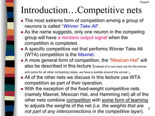 3
Introduction…Competitive nets
Fausett
The most extreme form of competition among a group of
neurons is called “Winner Take All”.
As the name suggests, only one neuron in the competing
group will have a nonzero output signal when the
competition is completed.
A specific competitive net that performs Winner Take All
(WTA) competition is the Maxnet.
A more general form of competition, the “Mexican Hat” will
also be described in this lecture (instead of a non-zero o/p for the winner
and zeros for all other competing nodes, we have a bubble around the winner ).
All of the other nets we discuss in this lecture use WTA
competition as part of their operation.
With the exception of the fixed-weight competitive nets
(namely Maxnet, Mexican Hat, and Hamming net) all of the
other nets combine competition with some form of learning
to adjusts the weights of the net (i.e. the weights that are
not part of any interconnections in the competitive layer).
 