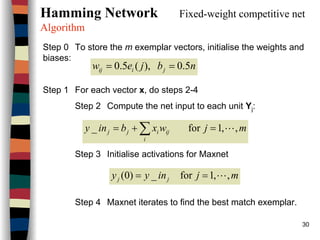 30
Hamming Network Fixed-weight competitive net
Algorithm
Step 0 To store the m exemplar vectors, initialise the weights and
biases:
Step 1 For each vector x, do steps 2-4
Step 2 Compute the net input to each unit Yj:
Step 3 Initialise activations for Maxnet
Step 4 Maxnet iterates to find the best match exemplar.
nbjew jiij 5.0),(5.0 ==
mjwxbiny
i
ijijj ,,1for_ L=+= ∑
mjinyy jj ,,1for_)0( L==
 