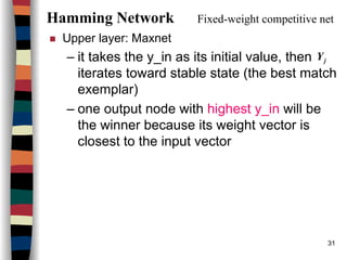 31
Hamming Network Fixed-weight competitive net
Upper layer: Maxnet
– it takes the y_in as its initial value, then
iterates toward stable state (the best match
exemplar)
– one output node with highest y_in will be
the winner because its weight vector is
closest to the input vector
jY
 