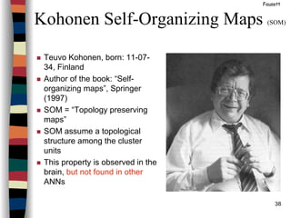 38
Kohonen Self-Organizing Maps (SOM)
Fausett
Teuvo Kohonen, born: 11-07-
34, Finland
Author of the book: “Self-
organizing maps”, Springer
(1997)
SOM = “Topology preserving
maps”
SOM assume a topological
structure among the cluster
units
This property is observed in the
brain, but not found in other
ANNs
 