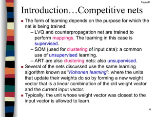 4
Introduction…Competitive nets
Fausett
The form of learning depends on the purpose for which the
net is being trained:
– LVQ and counterpropagation net are trained to
perform mappings. The learning in this case is
supervised.
– SOM (used for clustering of input data): a common
use of unsupervised learning.
– ART are also clustering nets: also unsupervised.
Several of the nets discussed use the same learning
algorithm known as “Kohonen learning”: where the units
that update their weights do so by forming a new weight
vector that is a linear combination of the old weight vector
and the current input vector.
Typically, the unit whose weight vector was closest to the
input vector is allowed to learn.
 