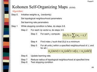 44
Fausett
Kohonen Self-Organizing Maps (SOM)
Algorithm:
Step 0. Initialise weights wij (randomly)
Set topological neighbourhood parameters
Set learning rate parameters
Step 1 While stopping condition is false, do steps 2-8.
Step 2 For each i/p vector x, do steps 3-5
Step 3 For each j, compute:
Step 4 Find index J such that D(J) is a minimum
Step 5 For all units j within a specified neighbourhood of J, and
for all i:
Step 6 Update learning rate.
Step 7 Reduce radius of topological neighbourhood at specified time
Step 8 Test stopping condition
∑ −=
i
iij xwJD 2
)()(
)]([)()( oldwxoldwneww ijiijij −+= α
 